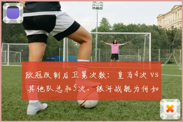 欧冠改制后卫冕次数：皇马4次 vs 其他队总和5次，银河战舰为何如此强大？