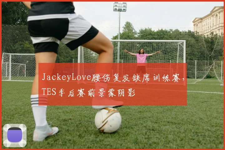 JackeyLove腰伤复发缺席训练赛，TES季后赛前景蒙阴影
