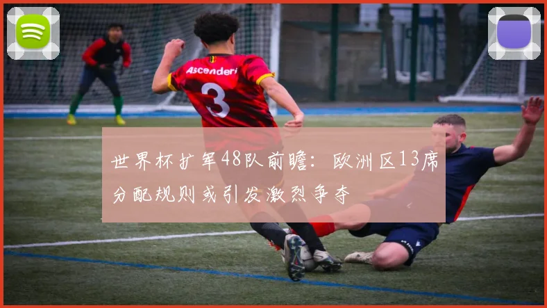 世界杯扩军48队前瞻：欧洲区13席分配规则或引发激烈争夺
