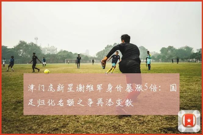 津门虎新星谢维军身价暴涨5倍:国足归化名额之争再添变数