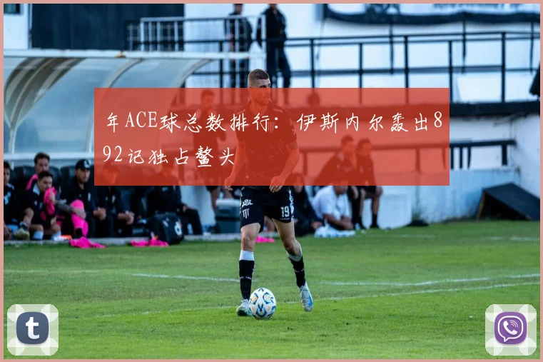 年ACE球总数排行：伊斯内尔轰出892记独占鳌头