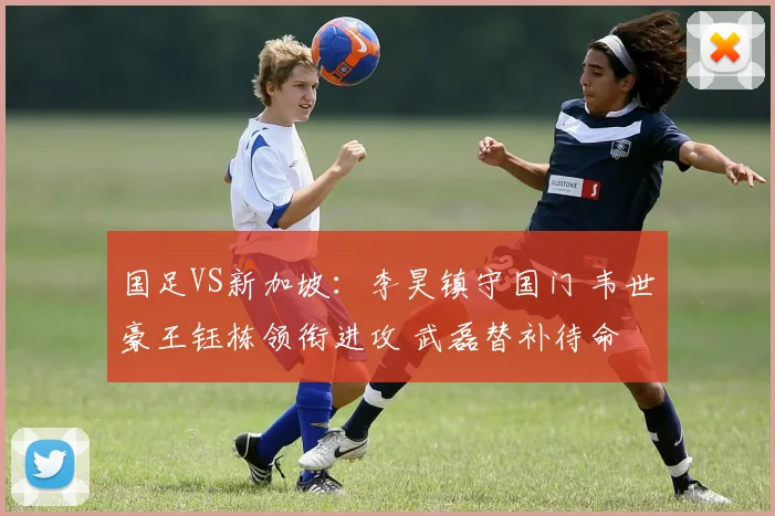 国足VS新加坡:李昊镇守国门 韦世豪王钰栋领衔进攻 武磊替补待命