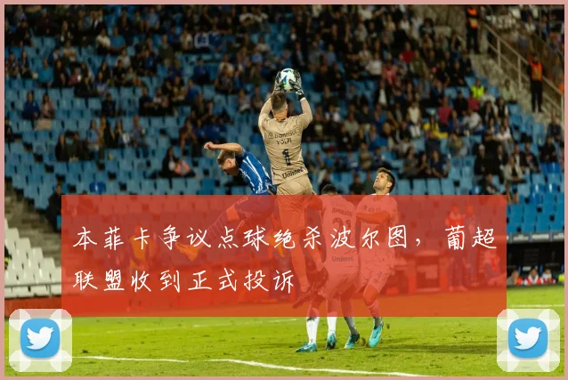 本菲卡争议点球绝杀波尔图,葡超联盟收到正式投诉